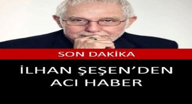İLHAN ŞEŞEN'DEN KÖTÜ HABER GELDİ